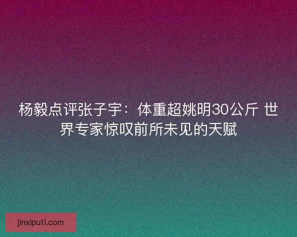 杨毅点评张子宇：体重超姚明30公斤 世界专家惊叹前所未见的天赋