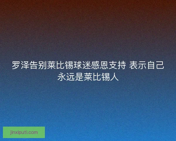 罗泽告别莱比锡球迷感恩支持 表示自己永远是莱比锡人 罗泽告别莱比锡球迷感恩支持 表示自己永远是莱比锡人