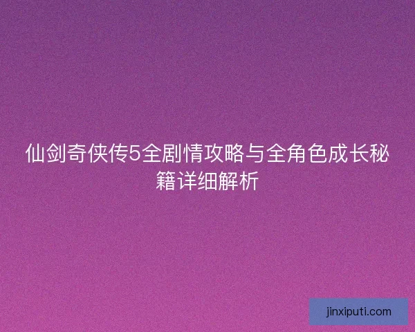 仙剑奇侠传5全剧情攻略与全角色成长秘籍详细解析