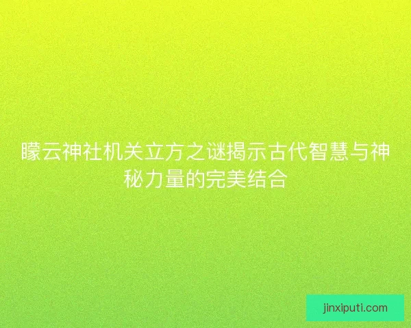 矇云神社机关立方之谜揭示古代智慧与神秘力量的完美结合