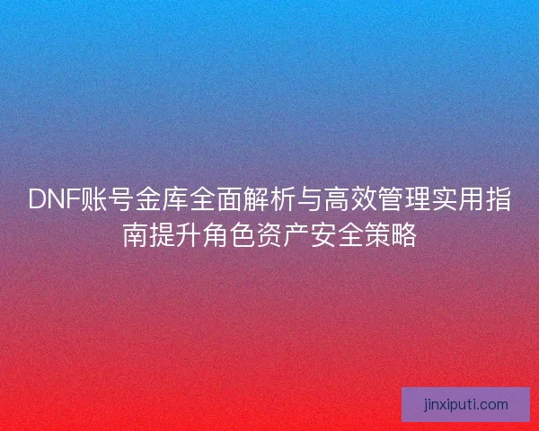 DNF账号金库全面解析与高效管理实用指南提升角色资产安全策略