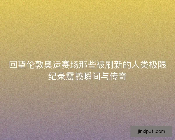 回望伦敦奥运赛场那些被刷新的人类极限纪录震撼瞬间与传奇