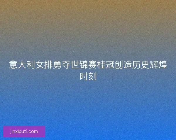 意大利女排勇夺世锦赛桂冠创造历史辉煌时刻 意大利女排勇夺世锦赛桂冠创造历史辉煌时刻