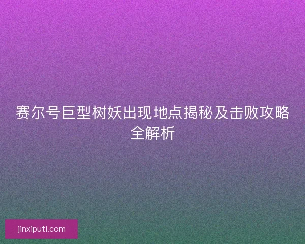 赛尔号巨型树妖出现地点揭秘及击败攻略全解析 赛尔号巨型树妖出现地点揭秘及击败攻略全解析