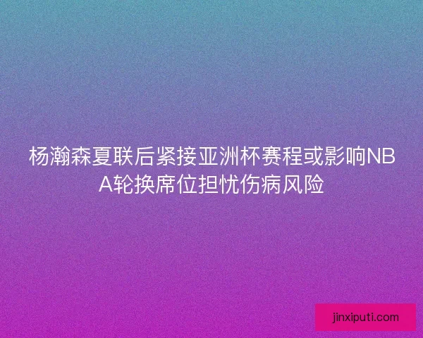 杨瀚森夏联后紧接亚洲杯赛程或影响NBA轮换席位担忧伤病风险 杨瀚森夏联后紧接亚洲杯赛程或影响NBA轮换席位担忧伤病风险