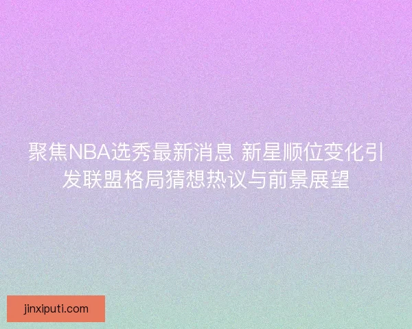 聚焦NBA选秀最新消息 新星顺位变化引发联盟格局猜想热议与前景展望