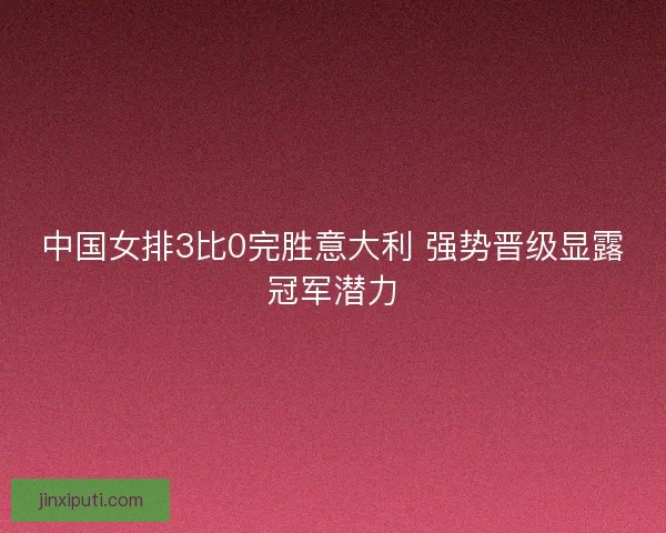 中国女排3比0完胜意大利 强势晋级显露冠军潜力 中国女排3比0完胜意大利 强势晋级显露冠军潜力