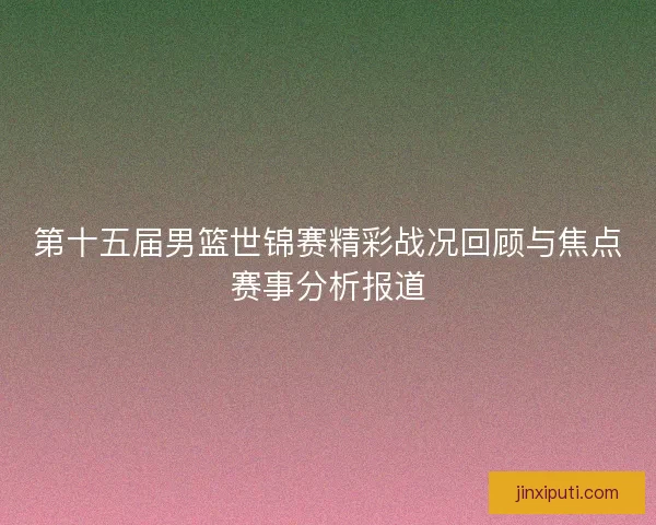 第十五届男篮世锦赛精彩战况回顾与焦点赛事分析报道