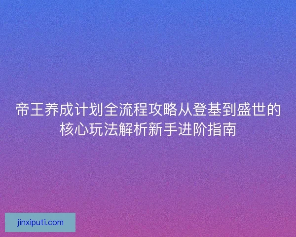 帝王养成计划全流程攻略从登基到盛世的核心玩法解析新手进阶指南