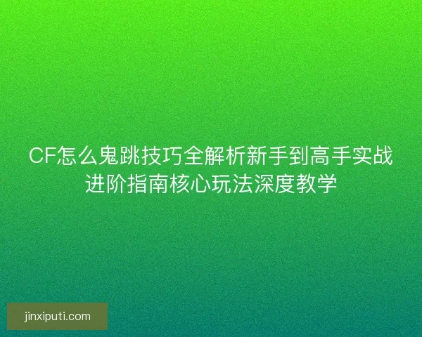 CF怎么鬼跳技巧全解析新手到高手实战进阶指南核心玩法深度教学