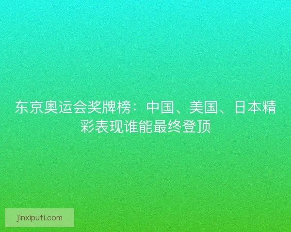 东京奥运会奖牌榜：中国、美国、日本精彩表现谁能最终登顶