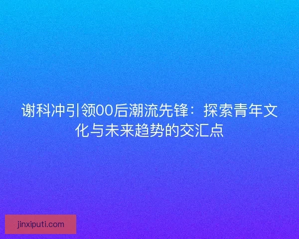 谢科冲引领00后潮流先锋：探索青年文化与未来趋势的交汇点