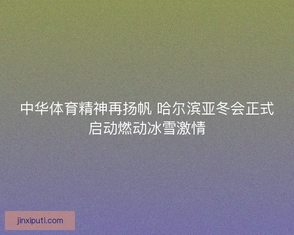 中华体育精神再扬帆 哈尔滨亚冬会正式启动燃动冰雪激情
