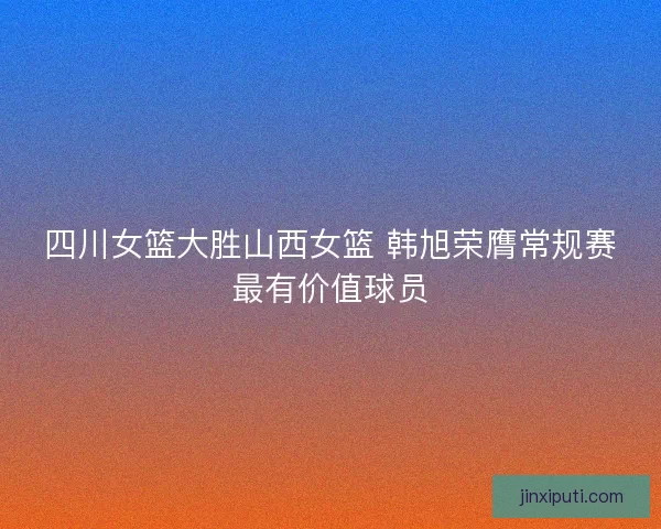 四川女篮大胜山西女篮 韩旭荣膺常规赛最有价值球员