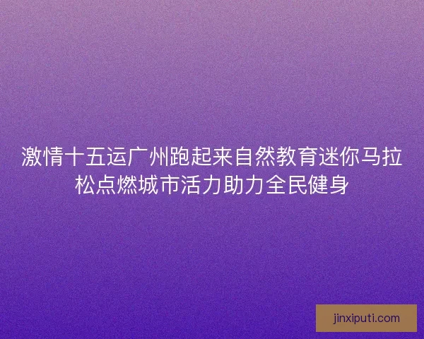 激情十五运广州跑起来自然教育迷你马拉松点燃城市活力助力全民健身 激情十五运广州跑起来自然教育迷你马拉松点燃城市活力助力全民健身