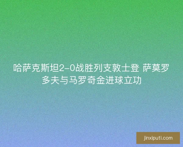 哈萨克斯坦2-0战胜列支敦士登 萨莫罗多夫与马罗奇金进球立功 哈萨克斯坦2-0战胜列支敦士登 萨莫罗多夫与马罗奇金进球立功