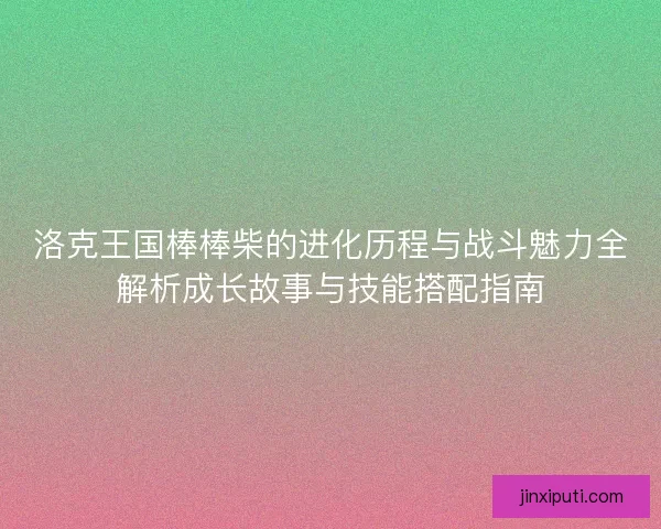 洛克王国棒棒柴的进化历程与战斗魅力全解析成长故事与技能搭配指南 洛克王国棒棒柴的进化历程与战斗魅力全解析成长故事与技能搭配指南