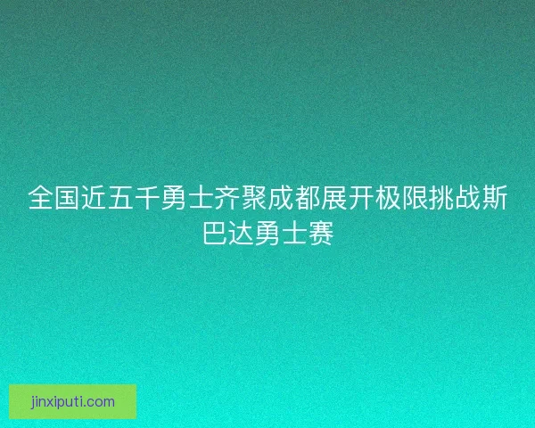 全国近五千勇士齐聚成都展开极限挑战斯巴达勇士赛 全国近五千勇士齐聚成都展开极限挑战斯巴达勇士赛