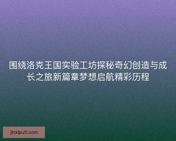 围绕洛克王国实验工坊探秘奇幻创造与成长之旅新篇章梦想启航精彩历程 围绕洛克王国实验工坊探秘奇幻创造与成长之旅新篇章梦想启航精彩历程