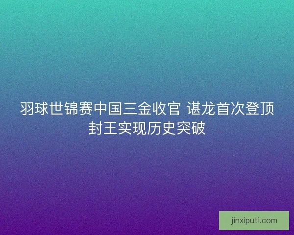 羽球世锦赛中国三金收官 谌龙首次登顶封王实现历史突破 羽球世锦赛中国三金收官 谌龙首次登顶封王实现历史突破