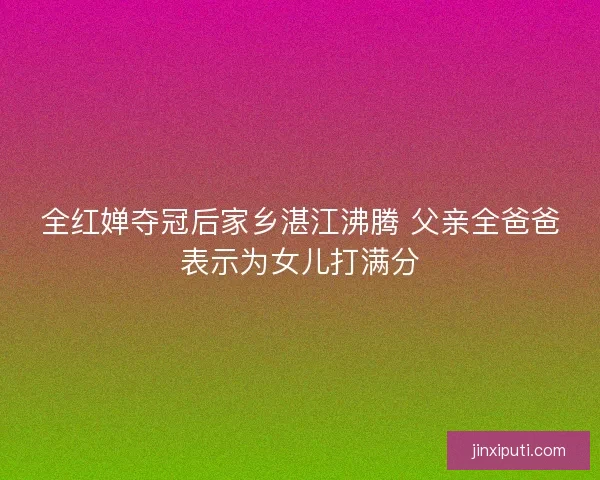 全红婵夺冠后家乡湛江沸腾 父亲全爸爸表示为女儿打满分