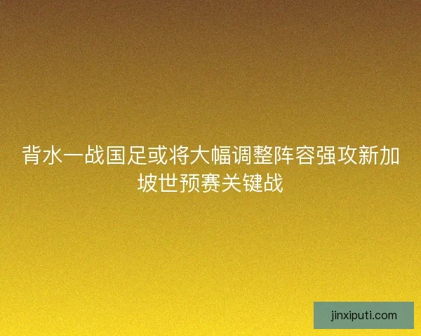 背水一战国足或将大幅调整阵容强攻新加坡世预赛关键战 背水一战国足或将大幅调整阵容强攻新加坡世预赛关键战