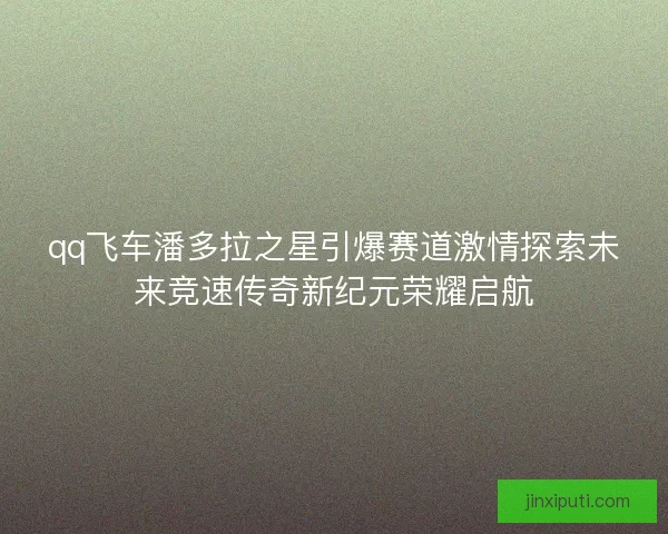qq飞车潘多拉之星引爆赛道激情探索未来竞速传奇新纪元荣耀启航 qq飞车潘多拉之星引爆赛道激情探索未来竞速传奇新纪元荣耀启航