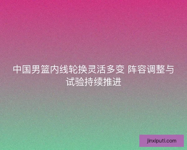 中国男篮内线轮换灵活多变 阵容调整与试验持续推进 中国男篮内线轮换灵活多变 阵容调整与试验持续推进