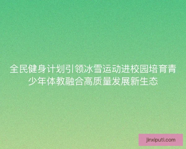全民健身计划引领冰雪运动进校园培育青少年体教融合高质量发展新生态 全民健身计划引领冰雪运动进校园培育青少年体教融合高质量发展新生态