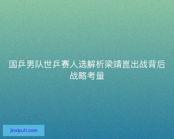 国乒男队世乒赛人选解析梁靖崑出战背后战略考量 国乒男队世乒赛人选解析梁靖崑出战背后战略考量