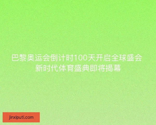 巴黎奥运会倒计时100天开启全球盛会 新时代体育盛典即将揭幕 巴黎奥运会倒计时100天开启全球盛会 新时代体育盛典即将揭幕