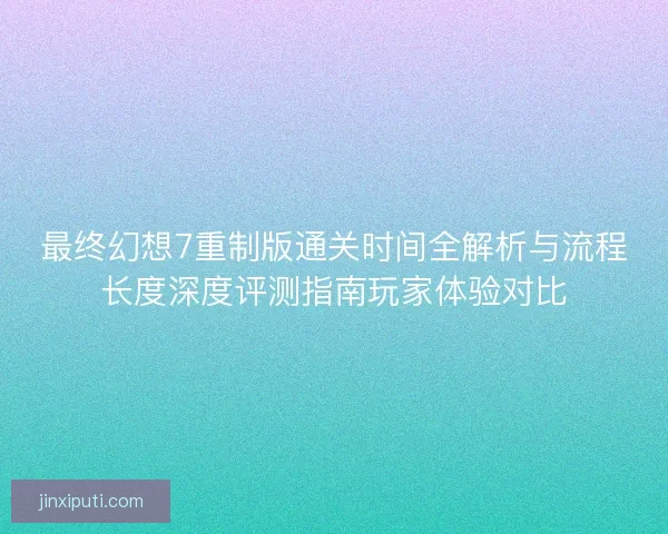 最终幻想7重制版通关时间全解析与流程长度深度评测指南玩家体验对比 最终幻想7重制版通关时间全解析与流程长度深度评测指南玩家体验对比