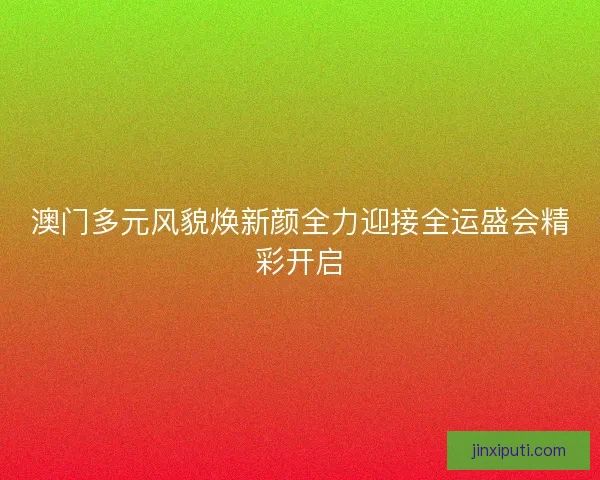 澳门多元风貌焕新颜全力迎接全运盛会精彩开启