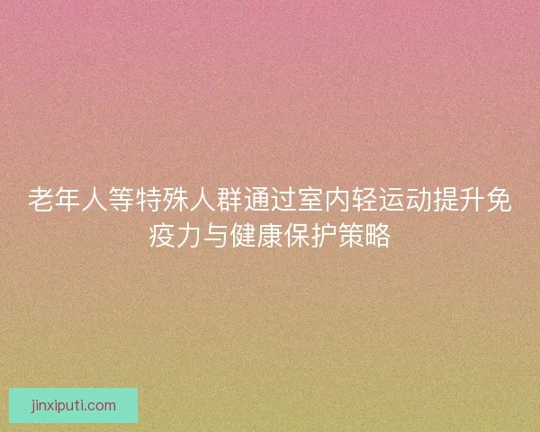 老年人等特殊人群通过室内轻运动提升免疫力与健康保护策略 老年人等特殊人群通过室内轻运动提升免疫力与健康保护策略