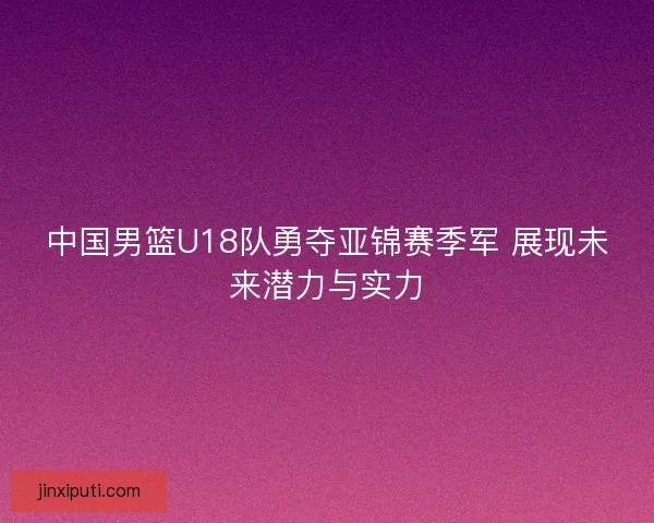 中国男篮U18队勇夺亚锦赛季军 展现未来潜力与实力 中国男篮U18队勇夺亚锦赛季军 展现未来潜力与实力