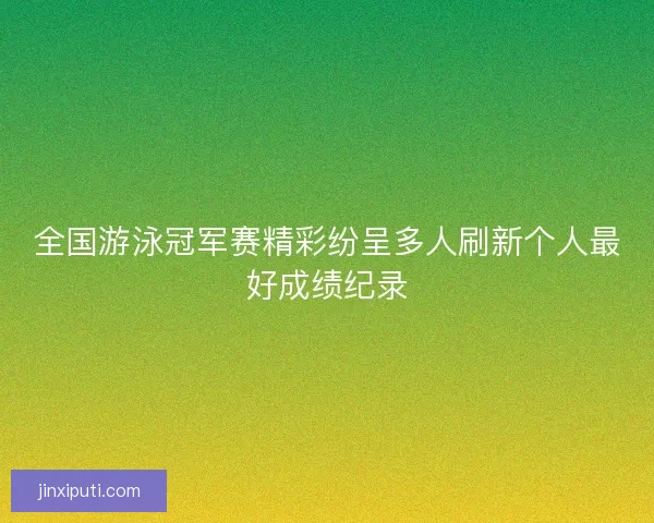 全国游泳冠军赛精彩纷呈多人刷新个人最好成绩纪录 全国游泳冠军赛精彩纷呈多人刷新个人最好成绩纪录