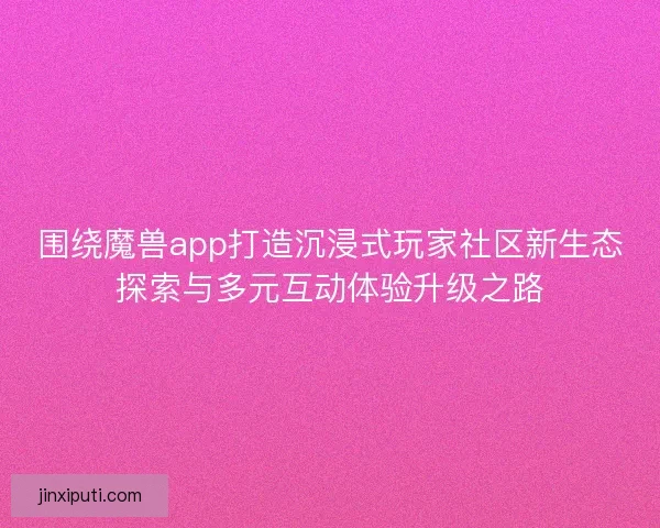 围绕魔兽app打造沉浸式玩家社区新生态探索与多元互动体验升级之路 围绕魔兽app打造沉浸式玩家社区新生态探索与多元互动体验升级之路