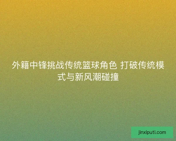外籍中锋挑战传统篮球角色 打破传统模式与新风潮碰撞 外籍中锋挑战传统篮球角色 打破传统模式与新风潮碰撞