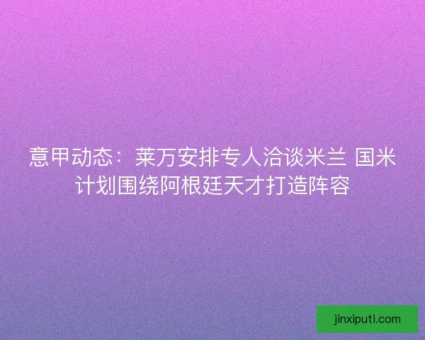 意甲动态:莱万安排专人洽谈米兰 国米计划围绕阿根廷天才打造阵容 意甲动态:莱万安排专人洽谈米兰 国米计划围绕阿根廷天才打造阵容